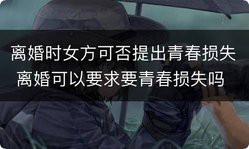 离婚时女方可否提出青春损失 离婚可以要求要青春损失吗