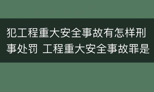 犯工程重大安全事故有怎样刑事处罚 工程重大安全事故罪是什么犯罪