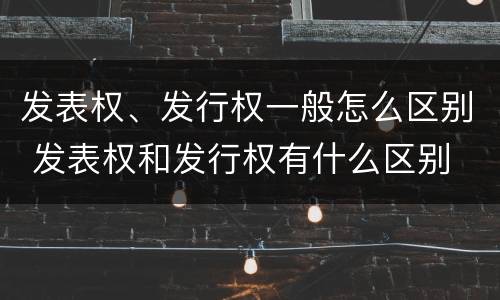 发表权、发行权一般怎么区别 发表权和发行权有什么区别