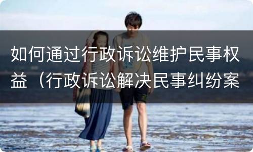 如何通过行政诉讼维护民事权益（行政诉讼解决民事纠纷案件）