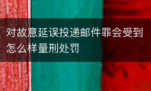 对故意延误投递邮件罪会受到怎么样量刑处罚