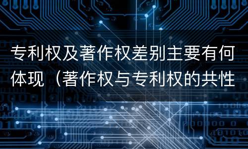 专利权及著作权差别主要有何体现（著作权与专利权的共性有）