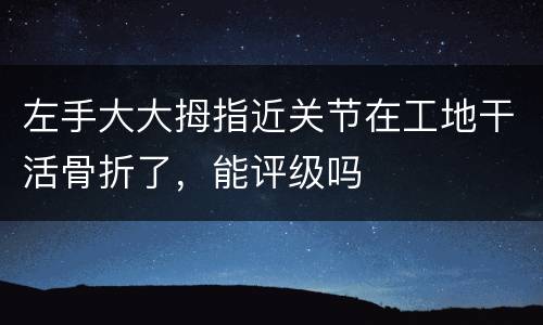 左手大大拇指近关节在工地干活骨折了，能评级吗