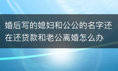 婚后写的媳妇和公公的名字还在还贷款和老公离婚怎么办