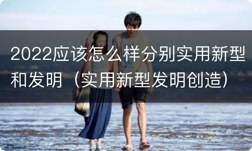 2022应该怎么样分别实用新型和发明（实用新型发明创造）