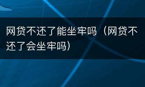 网贷不还了能坐牢吗（网贷不还了会坐牢吗）