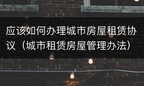 应该如何办理城市房屋租赁协议（城市租赁房屋管理办法）