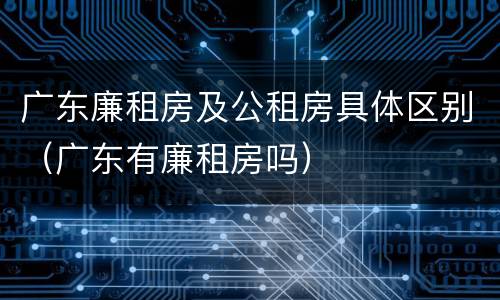 广东廉租房及公租房具体区别（广东有廉租房吗）
