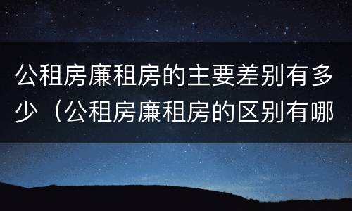公租房廉租房的主要差别有多少（公租房廉租房的区别有哪些）