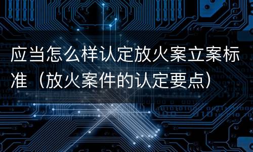 应当怎么样认定放火案立案标准（放火案件的认定要点）