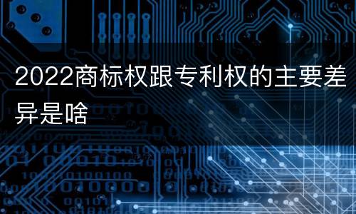 2022商标权跟专利权的主要差异是啥