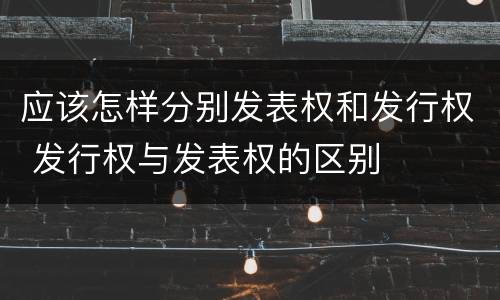 应该怎样分别发表权和发行权 发行权与发表权的区别