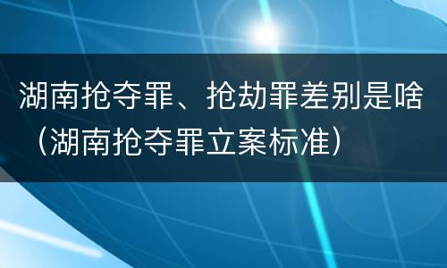 湖南抢夺罪、抢劫罪差别是啥（湖南抢夺罪立案标准）