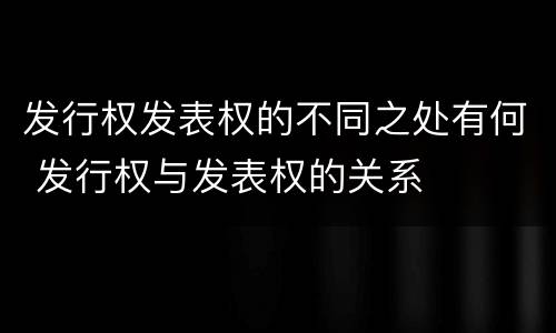 发行权发表权的不同之处有何 发行权与发表权的关系
