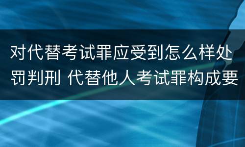 对代替考试罪应受到怎么样处罚判刑 代替他人考试罪构成要件有何规定