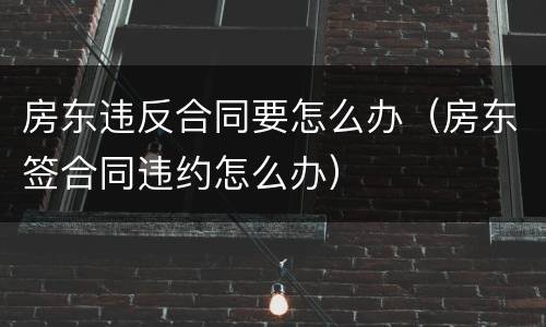 房东违反合同要怎么办（房东签合同违约怎么办）