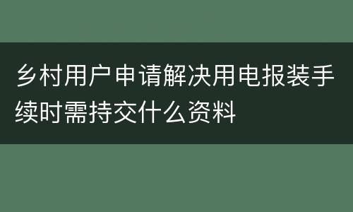 乡村用户申请解决用电报装手续时需持交什么资料