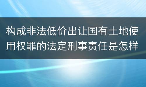 构成非法低价出让国有土地使用权罪的法定刑事责任是怎样的