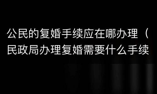 公民的复婚手续应在哪办理（民政局办理复婚需要什么手续）