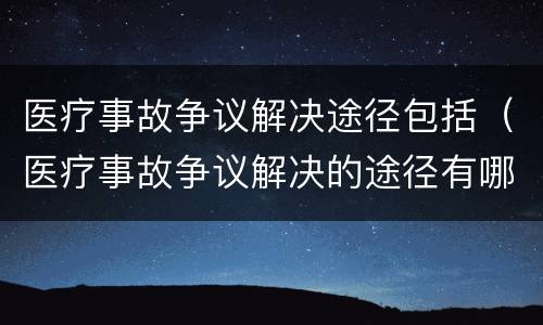 医疗事故争议解决途径包括（医疗事故争议解决的途径有哪些）