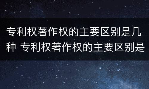 专利权著作权的主要区别是几种 专利权著作权的主要区别是几种类型