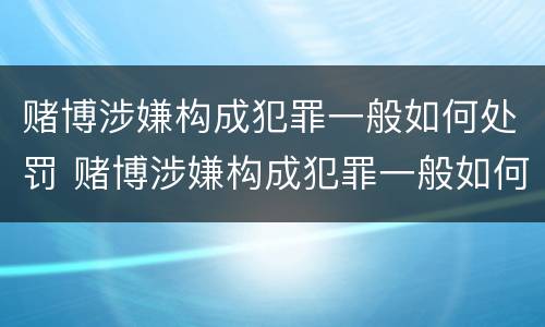 赌博涉嫌构成犯罪一般如何处罚 赌博涉嫌构成犯罪一般如何处罚呢
