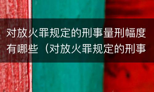 对放火罪规定的刑事量刑幅度有哪些（对放火罪规定的刑事量刑幅度有哪些影响）