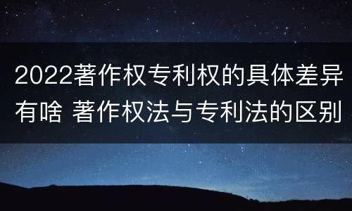 2022著作权专利权的具体差异有啥 著作权法与专利法的区别