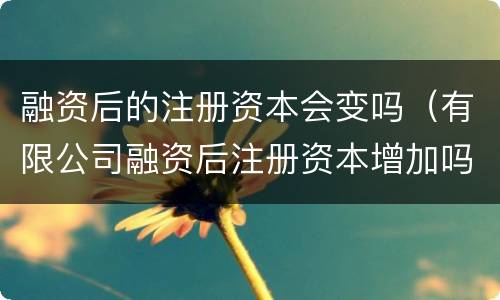 融资后的注册资本会变吗（有限公司融资后注册资本增加吗）