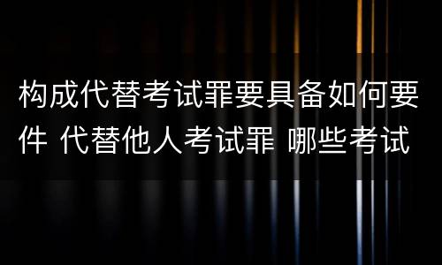 构成代替考试罪要具备如何要件 代替他人考试罪 哪些考试