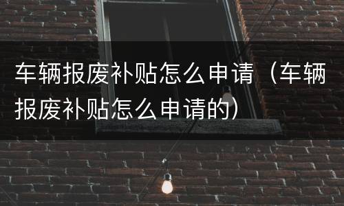 车辆报废补贴怎么申请（车辆报废补贴怎么申请的）