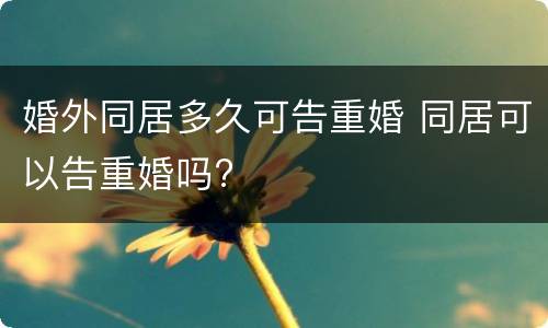 婚外同居多久可告重婚 同居可以告重婚吗?