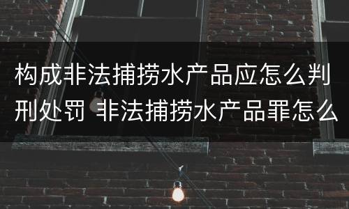 构成非法捕捞水产品应怎么判刑处罚 非法捕捞水产品罪怎么判