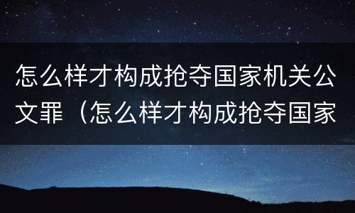 怎么样才构成抢夺国家机关公文罪（怎么样才构成抢夺国家机关公文罪呢）