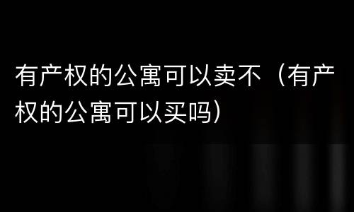 有产权的公寓可以卖不（有产权的公寓可以买吗）