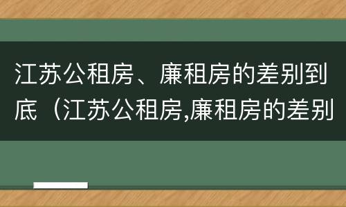 江苏公租房、廉租房的差别到底（江苏公租房,廉租房的差别到底是什么）