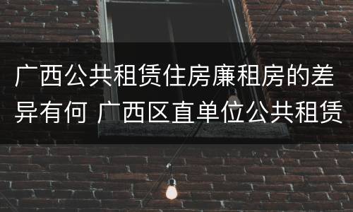 广西公共租赁住房廉租房的差异有何 广西区直单位公共租赁住房