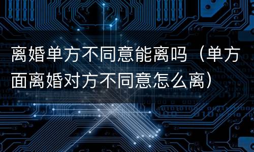 离婚单方不同意能离吗（单方面离婚对方不同意怎么离）