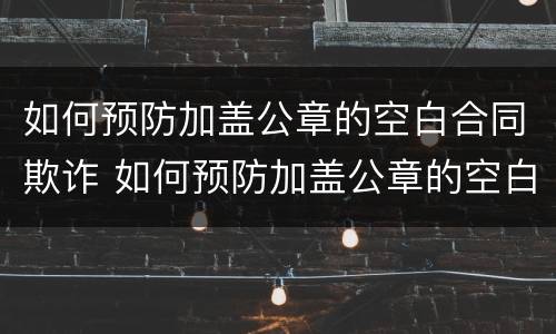 如何预防加盖公章的空白合同欺诈 如何预防加盖公章的空白合同欺诈罪