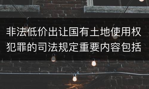 非法低价出让国有土地使用权犯罪的司法规定重要内容包括什么