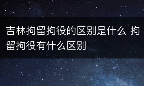 吉林拘留拘役的区别是什么 拘留拘役有什么区别