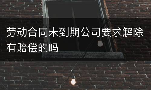 劳动合同未到期公司要求解除有赔偿的吗