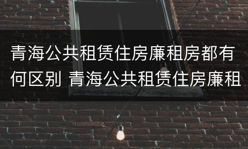 青海公共租赁住房廉租房都有何区别 青海公共租赁住房廉租房都有何区别呢