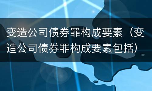 变造公司债券罪构成要素（变造公司债券罪构成要素包括）