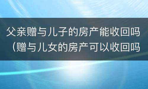 父亲赠与儿子的房产能收回吗（赠与儿女的房产可以收回吗）
