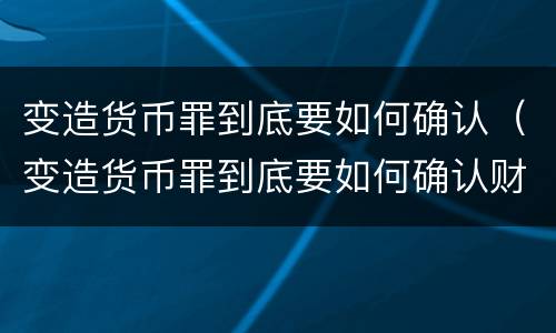 变造货币罪到底要如何确认（变造货币罪到底要如何确认财物）