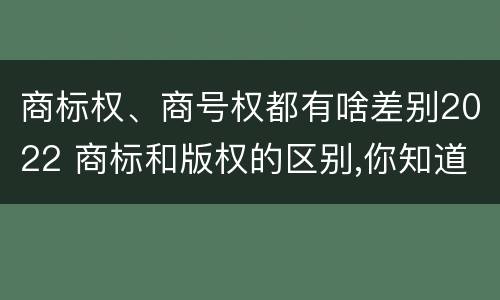 商标权、商号权都有啥差别2022 商标和版权的区别,你知道多少?