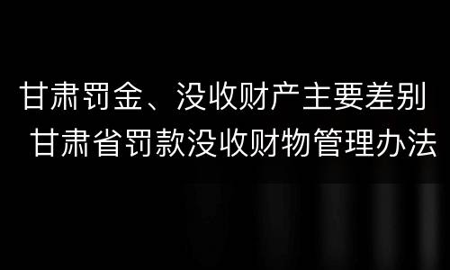 甘肃罚金、没收财产主要差别 甘肃省罚款没收财物管理办法