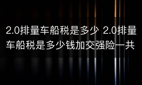 2.0排量车船税是多少 2.0排量车船税是多少钱加交强险一共多少钱