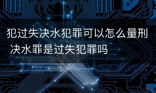 犯过失决水犯罪可以怎么量刑 决水罪是过失犯罪吗